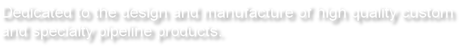 Dedicated to the design and manufacture of high quality custom and specialty pipeline products. 